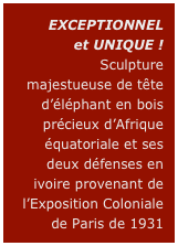 EXCEPTIONNEL
et UNIQUE !
Sculpture majestueuse de tête d’éléphant en bois précieux d’Afrique équatoriale et ses deux défenses en ivoire provenant de l’Exposition Coloniale de Paris de 1931